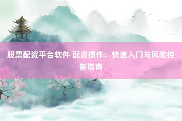 股票配资平台软件 配资操作：快速入门与风险控制指南