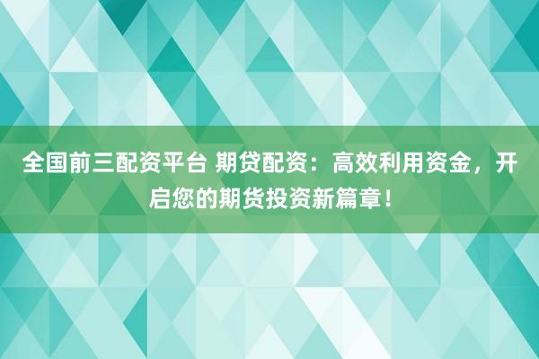 全国前三配资平台 期贷配资:高效利用资金,开启您的期货投资新篇章!