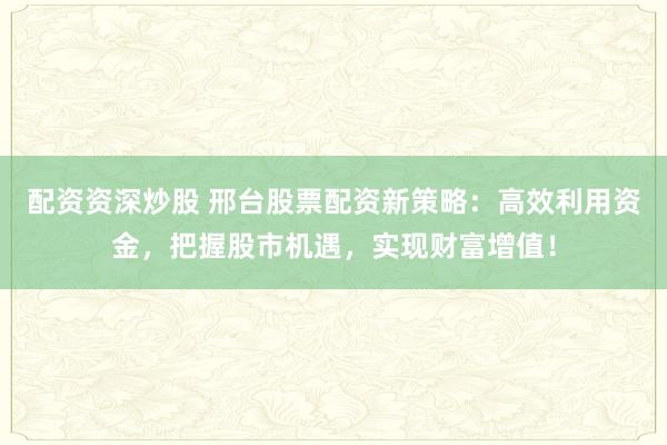 配资资深炒股 邢台股票配资新策略：高效利用资金，把握股市机遇，实现财富增值！