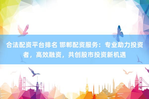 合法配资平台排名 邯郸配资服务：专业助力投资者，高效融资，共创股市投资新机遇