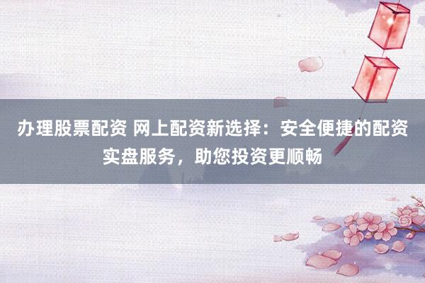 办理股票配资 网上配资新选择：安全便捷的配资实盘服务，助您投资更顺畅