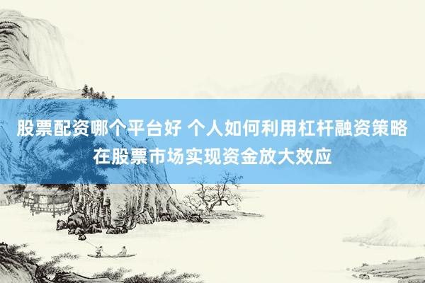 股票配资哪个平台好 个人如何利用杠杆融资策略在股票市场实现资金放大效应