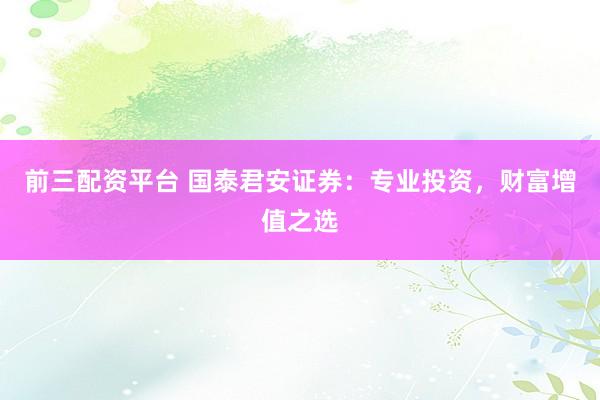前三配资平台 国泰君安证券：专业投资，财富增值之选