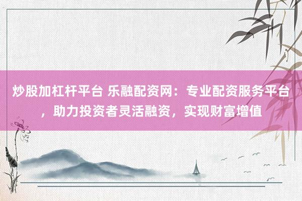 炒股加杠杆平台 乐融配资网：专业配资服务平台，助力投资者灵活融资，实现财富增值
