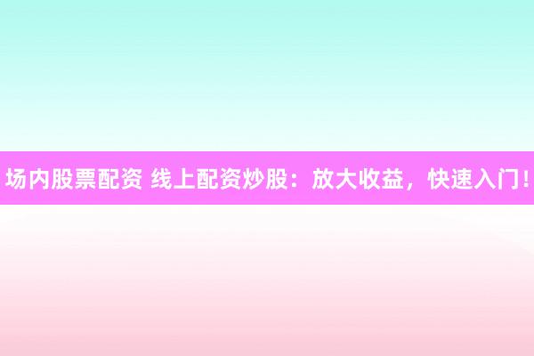 场内股票配资 线上配资炒股：放大收益，快速入门！