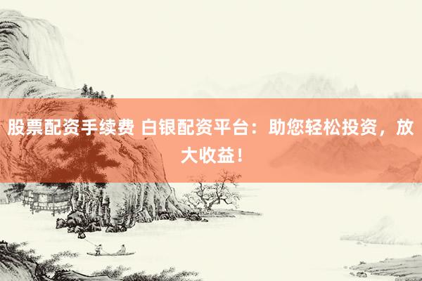 股票配资手续费 白银配资平台：助您轻松投资，放大收益！