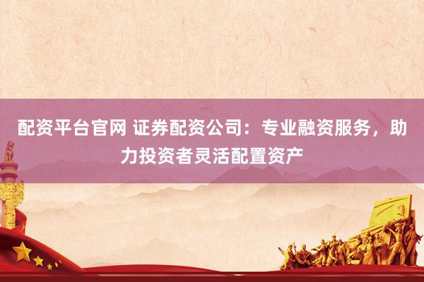 配资平台官网 证券配资公司：专业融资服务，助力投资者灵活配置资产
