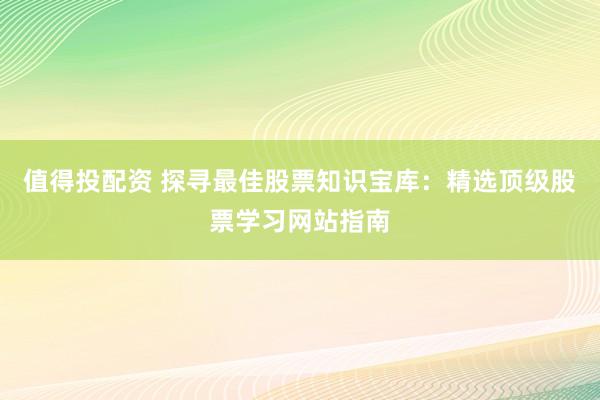 值得投配资 探寻最佳股票知识宝库：精选顶级股票学习网站指南
