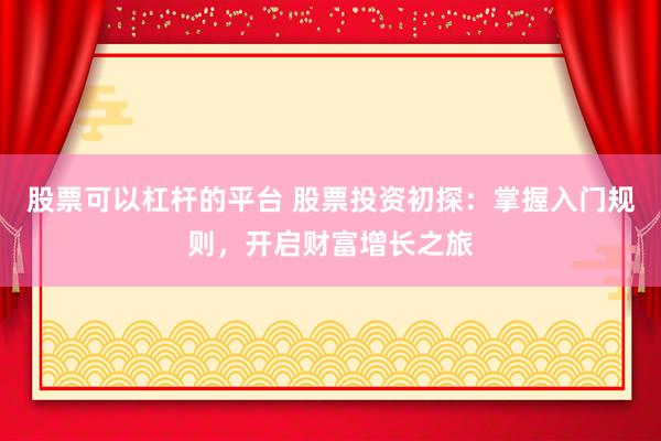 股票可以杠杆的平台 股票投资初探：掌握入门规则，开启财富增长之旅