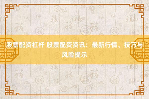 股票配资杠杆 股票配资资讯：最新行情、技巧与风险提示
