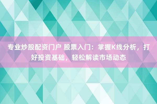 专业炒股配资门户 股票入门：掌握K线分析，打好投资基础，轻松解读市场动态
