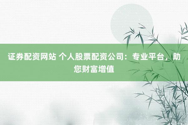证券配资网站 个人股票配资公司：专业平台，助您财富增值