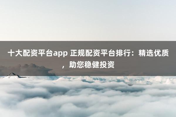 十大配资平台app 正规配资平台排行：精选优质，助您稳健投资