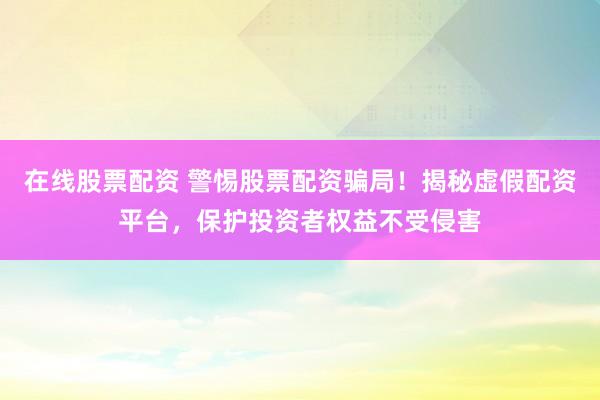 在线股票配资 警惕股票配资骗局！揭秘虚假配资平台，保护投资者权益不受侵害