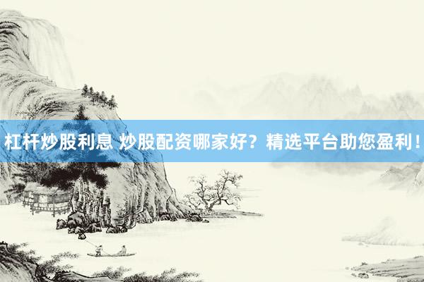 杠杆炒股利息 炒股配资哪家好？精选平台助您盈利！