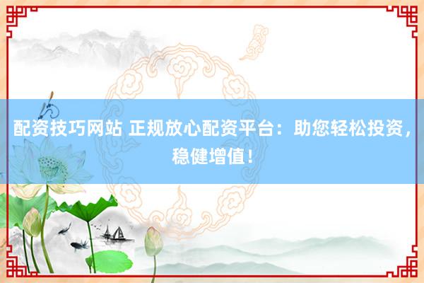 配资技巧网站 正规放心配资平台：助您轻松投资，稳健增值！