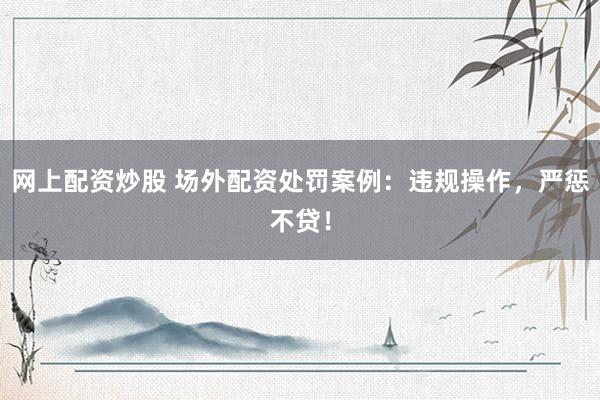 网上配资炒股 场外配资处罚案例：违规操作，严惩不贷！