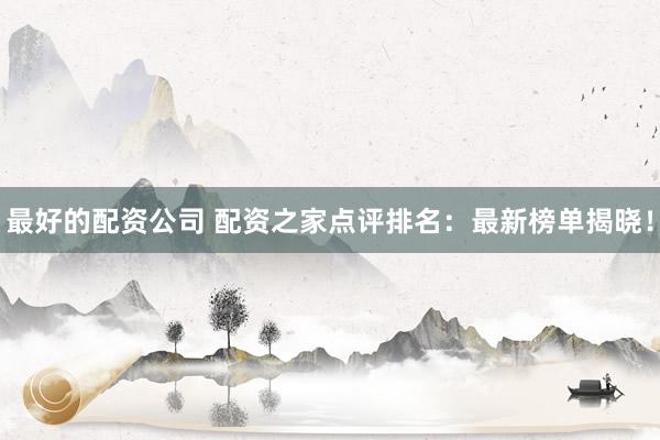 最好的配资公司 配资之家点评排名：最新榜单揭晓！