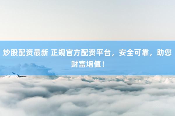 炒股配资最新 正规官方配资平台，安全可靠，助您财富增值！