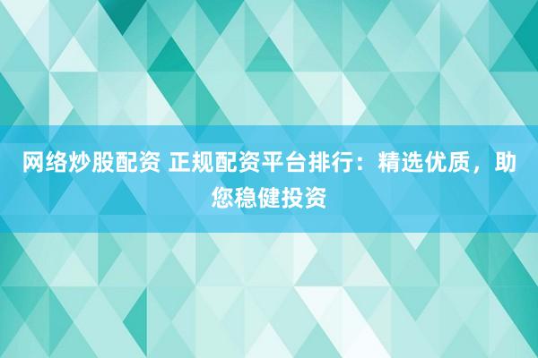 网络炒股配资 正规配资平台排行：精选优质，助您稳健投资