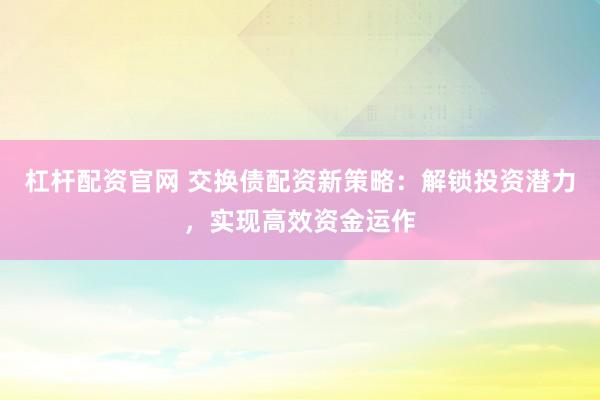 杠杆配资官网 交换债配资新策略:解锁投资潜力,实现高效资金运作