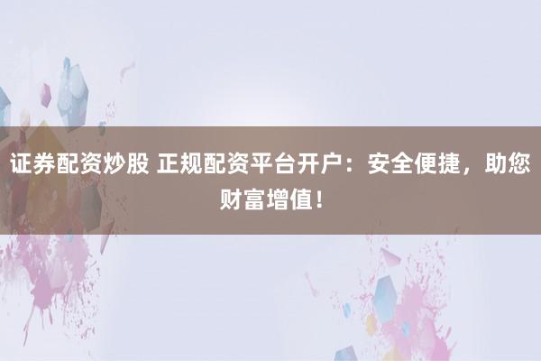 证券配资炒股 正规配资平台开户：安全便捷，助您财富增值！