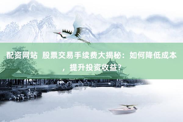 配资网站  股票交易手续费大揭秘：如何降低成本，提升投资收益？