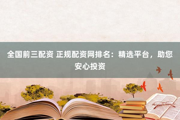 全国前三配资 正规配资网排名：精选平台，助您安心投资