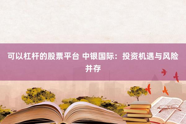 可以杠杆的股票平台 中银国际：投资机遇与风险并存