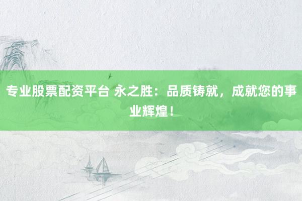 专业股票配资平台 永之胜：品质铸就，成就您的事业辉煌！