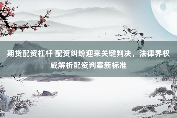 期货配资杠杆 配资纠纷迎来关键判决，法律界权威解析配资判案新标准
