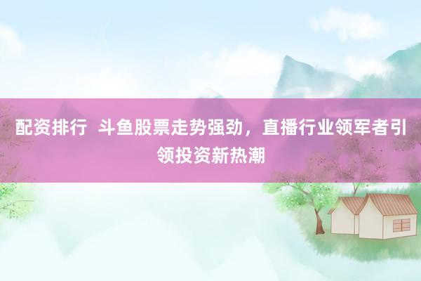 配资排行  斗鱼股票走势强劲，直播行业领军者引领投资新热潮