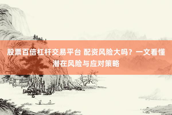 股票百倍杠杆交易平台 配资风险大吗？一文看懂潜在风险与应对策略
