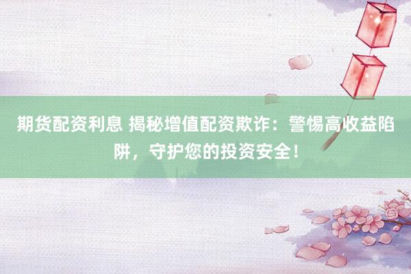 期货配资利息 揭秘增值配资欺诈：警惕高收益陷阱，守护您的投资安全！
