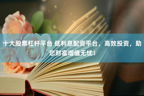 十大股票杠杆平台 低利息配资平台，高效投资，助您财富增值无忧！