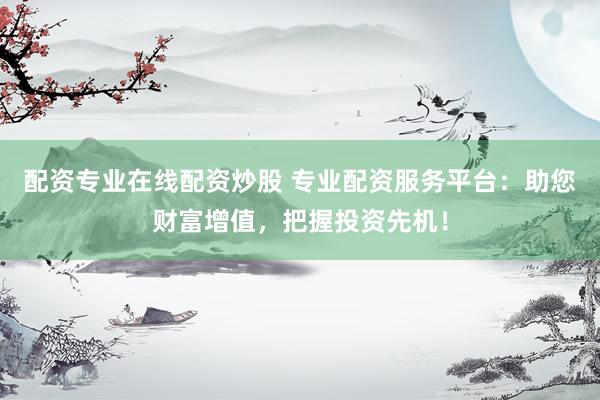 配资专业在线配资炒股 专业配资服务平台:助您财富增值,把握投资先机!
