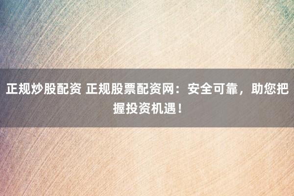 正规炒股配资 正规股票配资网：安全可靠，助您把握投资机遇！