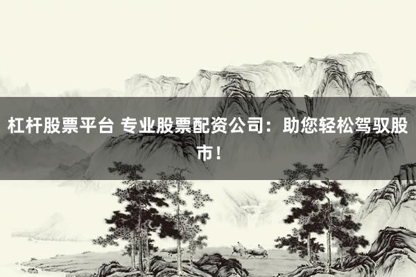 杠杆股票平台 专业股票配资公司：助您轻松驾驭股市！