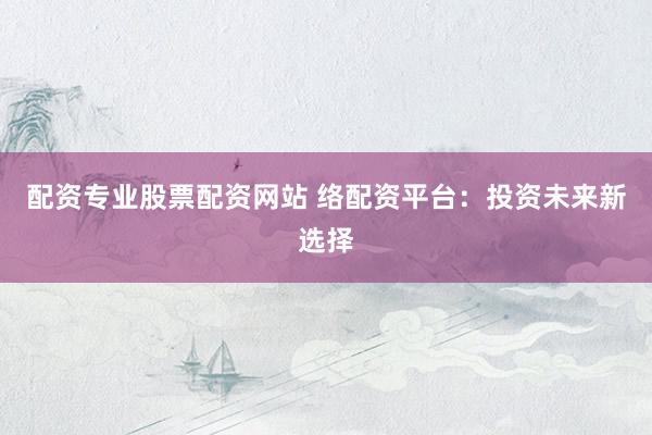 配资专业股票配资网站 络配资平台：投资未来新选择