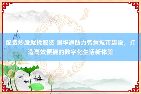 配资炒股就找配资 国华通助力智慧城市建设，打造高效便捷的数字化生活新体验