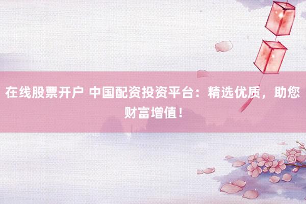 在线股票开户 中国配资投资平台：精选优质，助您财富增值！