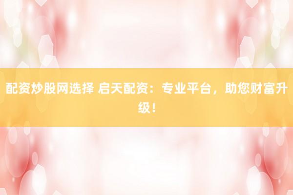 配资炒股网选择 启天配资：专业平台，助您财富升级！