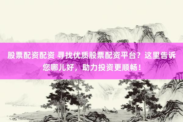 股票配资配资 寻找优质股票配资平台?这里告诉您哪儿好,助力投资更顺畅!