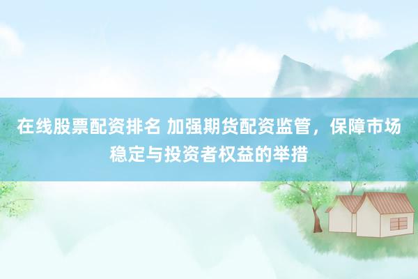 在线股票配资排名 加强期货配资监管，保障市场稳定与投资者权益的举措