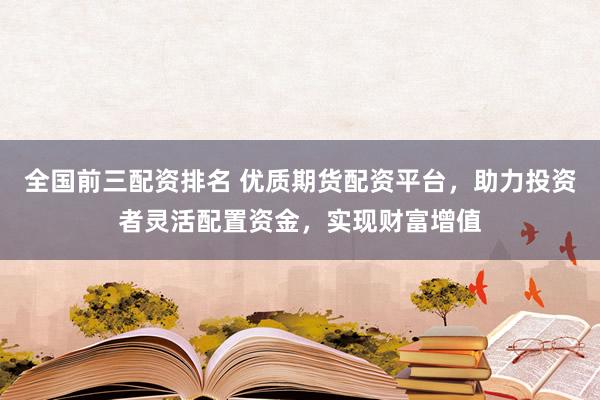 全国前三配资排名 优质期货配资平台，助力投资者灵活配置资金，实现财富增值