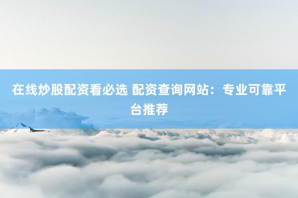 在线炒股配资看必选 配资查询网站：专业可靠平台推荐