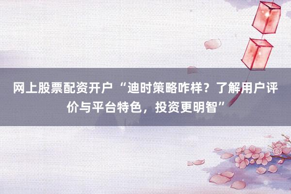 网上股票配资开户 “迪时策略咋样？了解用户评价与平台特色，投资更明智”