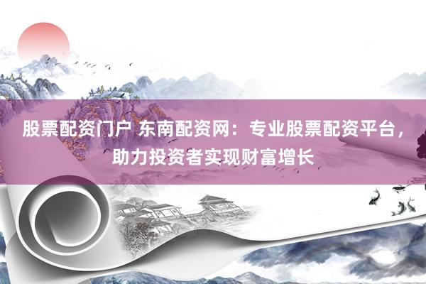 股票配资门户 东南配资网：专业股票配资平台，助力投资者实现财富增长