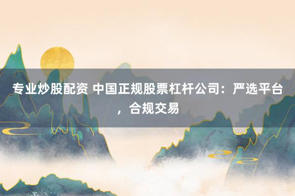 专业炒股配资 中国正规股票杠杆公司：严选平台，合规交易