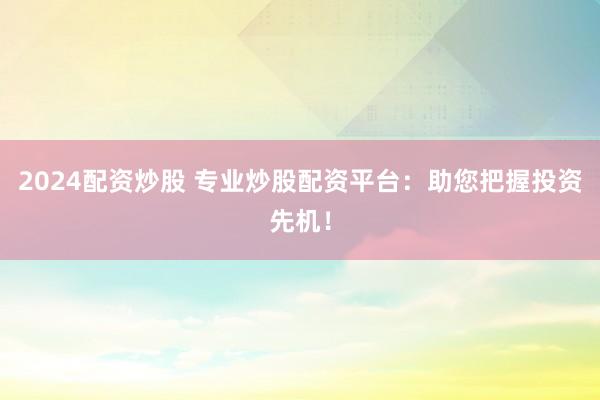 2024配资炒股 专业炒股配资平台：助您把握投资先机！